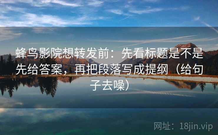 蜂鸟影院想转发前：先看标题是不是先给答案，再把段落写成提纲（给句子去噪）