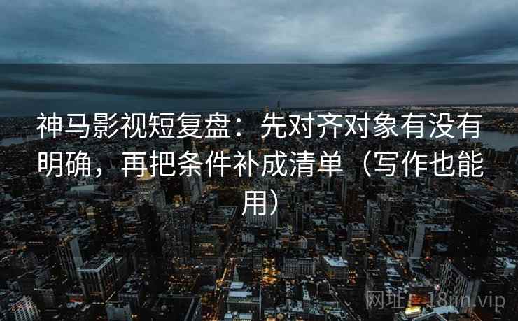 神马影视短复盘：先对齐对象有没有明确，再把条件补成清单（写作也能用）