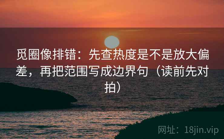 觅圈像排错：先查热度是不是放大偏差，再把范围写成边界句（读前先对拍）