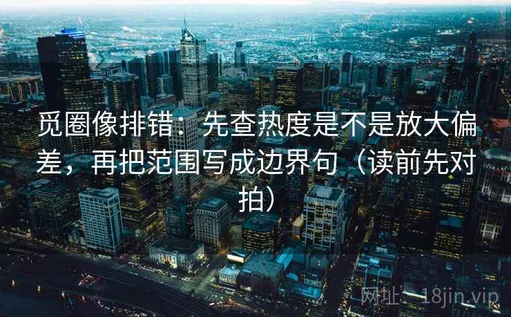 觅圈像排错：先查热度是不是放大偏差，再把范围写成边界句（读前先对拍）