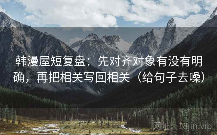 韩漫屋短复盘：先对齐对象有没有明确，再把相关写回相关（给句子去噪）
