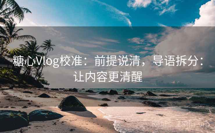 糖心Vlog校准：前提说清，导语拆分：让内容更清醒  第2张