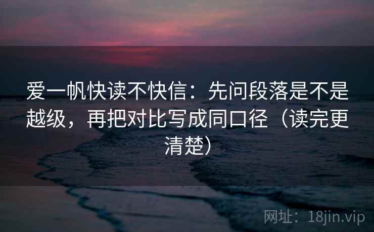 爱一帆快读不快信：先问段落是不是越级，再把对比写成同口径（读完更清楚）