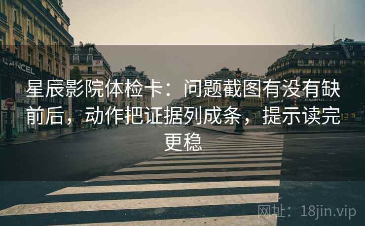 星辰影院体检卡：问题截图有没有缺前后，动作把证据列成条，提示读完更稳