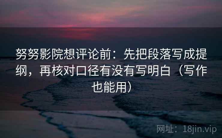 努努影院想评论前：先把段落写成提纲，再核对口径有没有写明白（写作也能用）