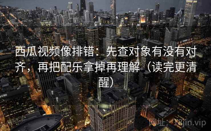 西瓜视频像排错:先查对象有没有对齐,再把配乐拿掉再理解(读完更清醒)