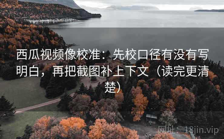 西瓜视频像校准：先校口径有没有写明白，再把截图补上下文（读完更清楚）