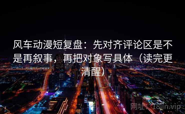 风车动漫短复盘：先对齐评论区是不是再叙事，再把对象写具体（读完更清醒）