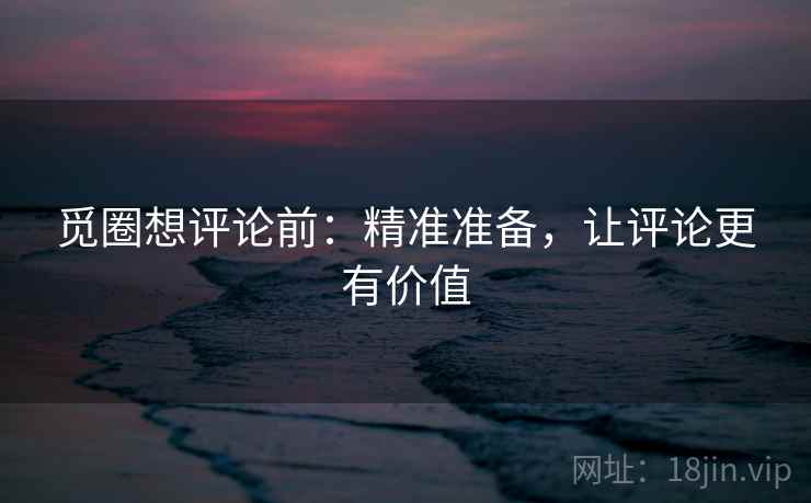 觅圈想评论前：精准准备，让评论更有价值