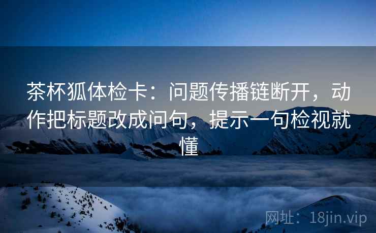 茶杯狐体检卡：问题传播链断开，动作把标题改成问句，提示一句检视就懂