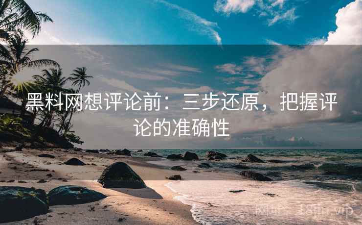 黑料网想评论前：三步还原，把握评论的准确性