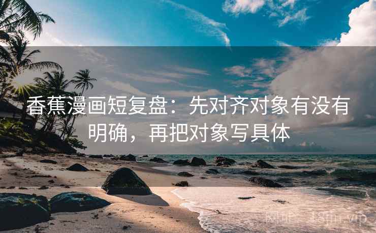 香蕉漫画短复盘：先对齐对象有没有明确，再把对象写具体