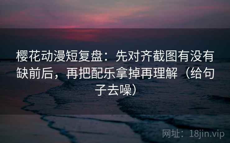 樱花动漫短复盘：先对齐截图有没有缺前后，再把配乐拿掉再理解（给句子去噪）