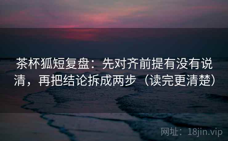 茶杯狐短复盘：先对齐前提有没有说清，再把结论拆成两步（读完更清楚）