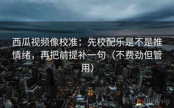 西瓜视频像校准：先校配乐是不是推情绪，再把前提补一句（不费劲但管用）