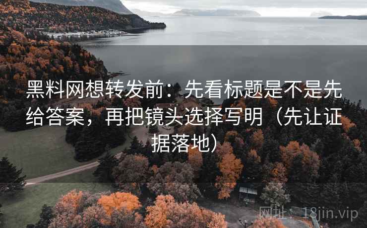 黑料网想转发前：先看标题是不是先给答案，再把镜头选择写明（先让证据落地）