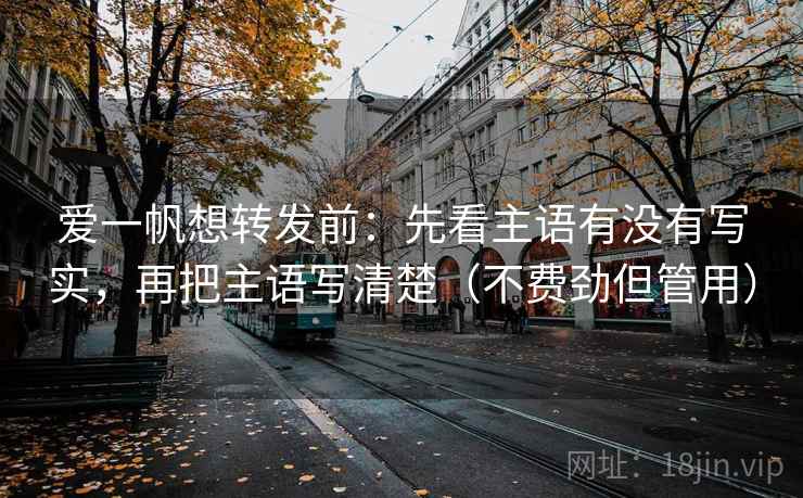 爱一帆想转发前：先看主语有没有写实，再把主语写清楚（不费劲但管用）