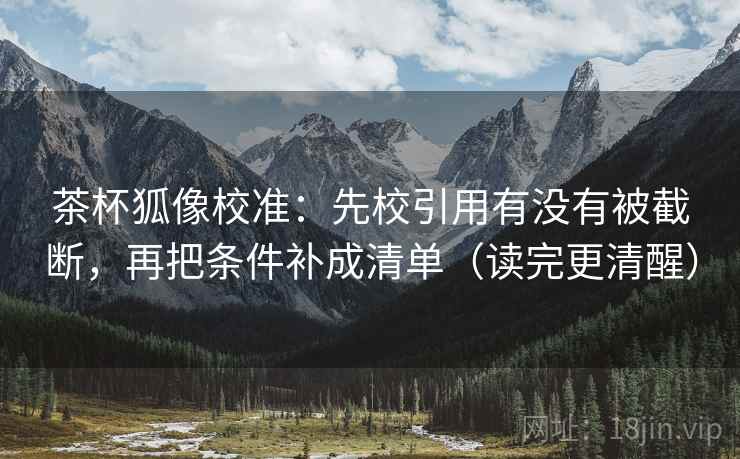 茶杯狐像校准：先校引用有没有被截断，再把条件补成清单（读完更清醒）