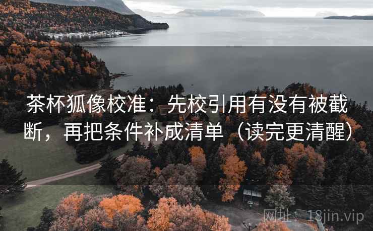 茶杯狐像校准：先校引用有没有被截断，再把条件补成清单（读完更清醒）