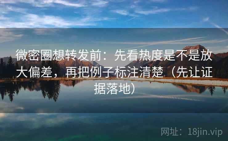 微密圈想转发前：先看热度是不是放大偏差，再把例子标注清楚（先让证据落地）