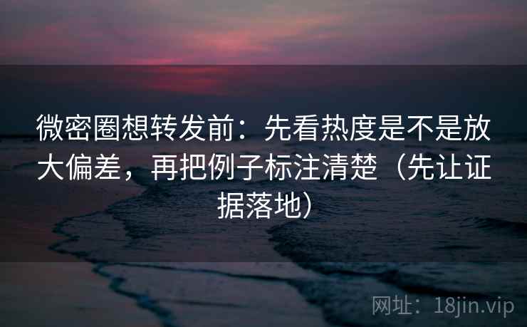 微密圈想转发前:先看热度是不是放大偏差,再把例子标注清楚(先让证据落地)