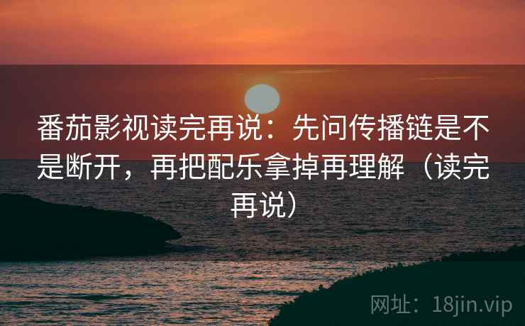 番茄影视读完再说:先问传播链是不是断开,再把配乐拿掉再理解(读完再说)
