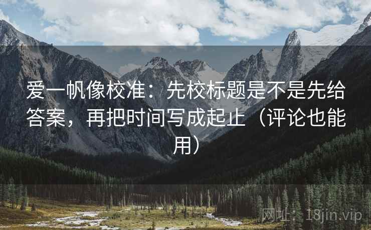 爱一帆像校准：先校标题是不是先给答案，再把时间写成起止（评论也能用）