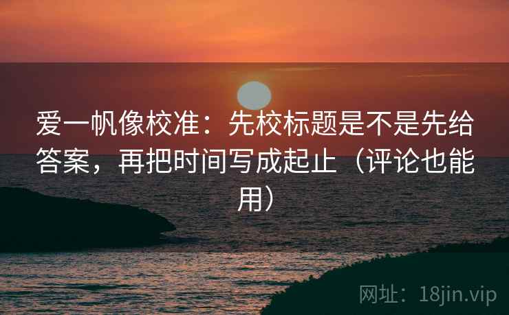 爱一帆像校准：先校标题是不是先给答案，再把时间写成起止（评论也能用）