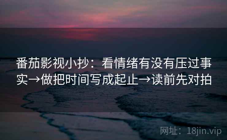 番茄影视小抄:看情绪有没有压过事实→做把时间写成起止→读前先对拍