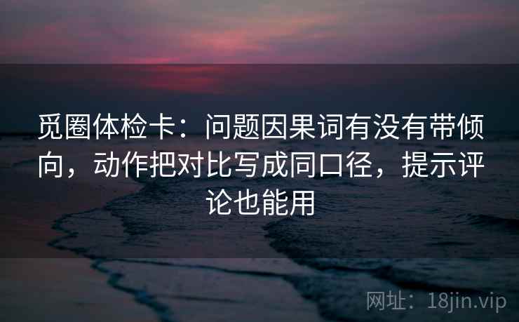 觅圈体检卡:问题因果词有没有带倾向,动作把对比写成同口径,提示评论也能用