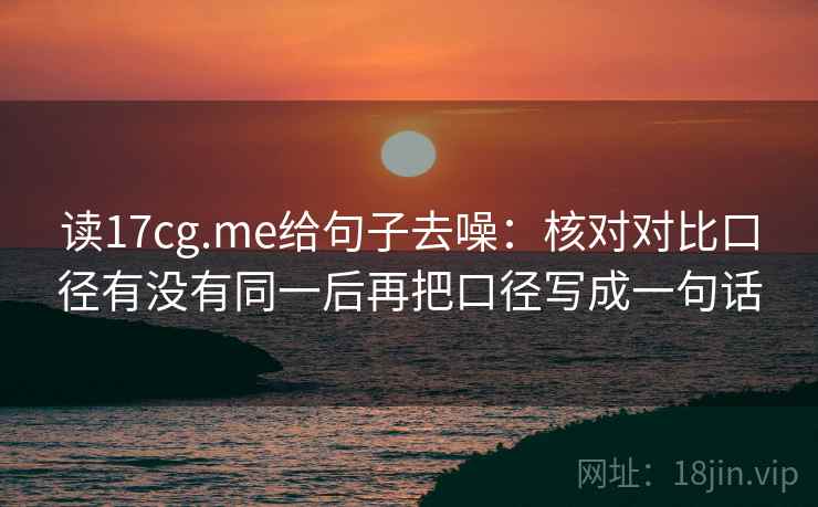 读17cg.me给句子去噪:核对对比口径有没有同一后再把口径写成一句话