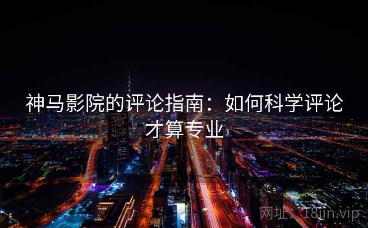 神马影院的评论指南:如何科学评论才算专业