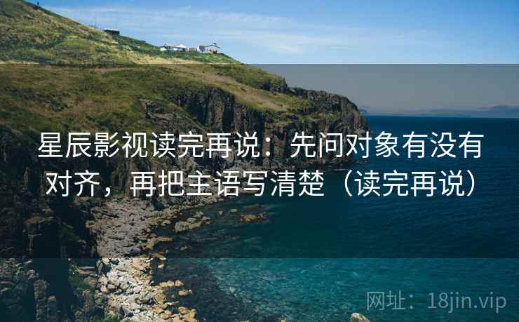 星辰影视读完再说：先问对象有没有对齐，再把主语写清楚（读完再说）