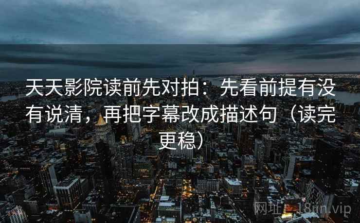 天天影院读前先对拍:先看前提有没有说清,再把字幕改成描述句(读完更稳)