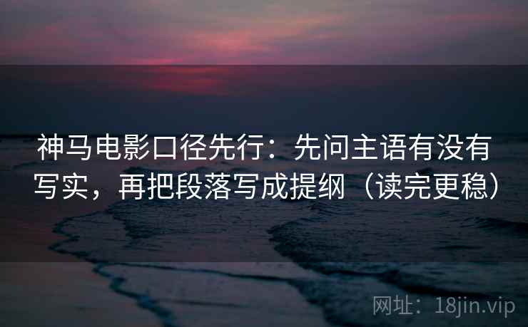 神马电影口径先行:先问主语有没有写实,再把段落写成提纲(读完更稳)